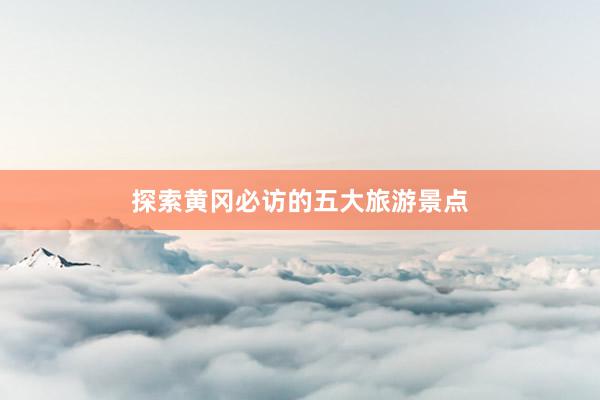 探索黄冈必访的五大旅游景点